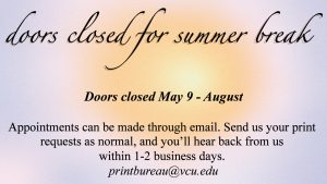 Text sharing about the Creative Print Bureaus closure for summer. The text reads "Doors closed for summer break. Doors closed May 9th - August. Appointments can be made through email. Send us your print requests as normal, and you'll hear back from us within 1-2 business days. printbureau@vcu.edu"